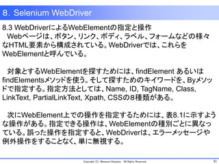 51Copyright (C) Masanori Kataoka, All Rights Reserved.
８．Selenium WebDriver
8.3 WebDriverによるWebElementの指定と操作
Webページは、ボタン、リンク、ボディ、ラベル、フォームなどの様々
なHTML要素から構成されている。WebDriverでは、これらを
WebElementと呼んでいる。
対象とするWebElementを探すためには、findElement あるいは
findElementsメソッドを使う。そして探すためのキイワードを、Byメソッ
ドで指定する。指定方法としては、Name, ID, TagName, Class,
LinkText, PartialLinkText, Xpath, CSSの８種類がある。
次にWebElement上での操作を指定するためには、表8.1に示すよう
な操作がある。指定できる操作は、WebElementの種別ごとに異なっ
ている。誤った操作を指定すると、WebDriverは、エラーメッセージや
例外操作をすることなく、単に無視する。
 