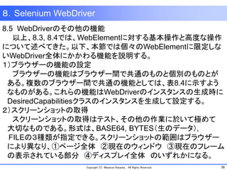 56Copyright (C) Masanori Kataoka, All Rights Reserved.
８．Selenium WebDriver
8.5 WebDriverのその他の機能
以上、8.3, 8.4では、WebElementに対する基本操作と高度な操作
について述べてきた。以下、本節では個々のWebElementに限定しな
いWebDriver全体にかかわる機能を説明する。
１）ブラウザーの機能の設定
ブラウザーの機能はブラウザー間で共通のものと個別のものとが
ある。複数のブラウザー間で共通の機能としては、表8.4に示すよう
なものがある。これらの機能はWebDriverのインスタンスの生成時に
DesiredCapabilitiesクラスのインスタンスを生成して設定する。
２）スクリーンショットの取得
スクリーンショットの取得はテスト、その他の作業に於いて極めて
大切なものである。形式は、BASE64, BYTES（生のデータ）,
FILEの３種類が指定できる。スクリーンショットの範囲はブラウザー
により異なり、①ページ全体 ②現在のウィンドウ ③現在のフレーム
の表示されている部分 ④ディスプレイ全体 のいずれかになる。
 