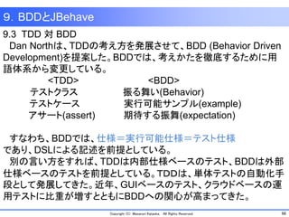 66Copyright (C) Masanori Kataoka, All Rights Reserved.
9.3 TDD 対 BDD
Dan Northは、TDDの考え方を発展させて、BDD (Behavior Driven
Development)を提案した。BDDでは、考えかたを徹底するために用
語体系から変更している。
<TDD> <BDD>
テストクラス 振る舞い(Behavior)
テストケース 実行可能サンプル(example)
アサート(assert) 期待する振舞(expectation)
すなわち、BDDでは、仕様＝実行可能仕様＝テスト仕様
であり、DSLによる記述を前提としている。
別の言い方をすれば、TDDは内部仕様ベースのテスト、BDDは外部
仕様ベースのテストを前提としている。ＴＤＤは、単体テストの自動化手
段として発展してきた。近年、GUIベースのテスト、クラウドベースの運
用テストに比重が増すとともにBDDへの関心が高まってきた。
９．BDDとJBehave
 