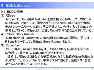 68Copyright (C) Masanori Kataoka, All Rights Reserved.
９．BDDとJBehave
9.4 BDDの歴史
３） RSpec
RSpecは、Ruby用のTest::Unitを置き換えるものとして、２００５年
に Steven Baker により開発された。RSpecは、BDD向けの単体
テストフレームワークであり、その考え方は、先行する JBehave を
参考としている。RSpecは、現在、Ruby向けに広く活用されている。
４） RSpec Story Runner
Dan North は、JBehave のRuby版 RBehaveを開発し、更には
RSpecとマージして、RSpec Story Runner とした。
５） Cucumber
２００８年に、Aslak Hellesoyは、RSpec Story Runnerを文法的
に整理して書き直し、Cucumber と名付けた。
当初は、RSpecに統合する予定であったが、独自の地位を占める
ようになった。Cucumberは、単体テストに限らず、機能テストを含
めた広い範囲のテストに使える。
 