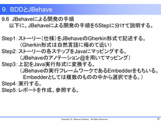 70Copyright (C) Masanori Kataoka, All Rights Reserved.
９．BDDとJBehave
9.6 JBehaveによる開発の手順
以下に、JBehaveによる開発の手順を５Stepに分けて説明する。
Step1：ストーリー（仕様）をJBehaveのGherkin形式で記述する。
（Gherkin形式は自然言語に極めて近い）
Step2：ストーリーの各ステップをJavaにマッピングする。
（JBehaveのアノテーション@を用いてマッピング）
Step3：上記をJava実行形式に変換する。
（JBehaveの実行フレームワークであるEmbedderをもちいる。
Embedderとしては複数のものの中から選択できる。）
Step4：実行する。
Step5：レポートを作成、参照する。
 