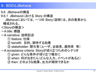 75Copyright (C) Masanori Kataoka, All Rights Reserved.
９．BDDとJBehave
9.6 JBehaveの構造
9.6.1 JBehaveにおける Story の構造
JBehaveにおいては、一つの Story（説明）は、次の要素から
構成される。
＜Storyの構造＞
－A title: 標題
－A narrative: 説明記述
① feature: 仕様
② benefit: 目的、期待する効果
③ stakeholder: 関与者（ユーザ、企画者、運用者 等）
－A acceptance criteria: Storyが成り立つためのシナリオ
① given: どんな条件が成り立つ場合に
② when: 何がおきたら（どんな入力、イベントがあると）
③ then: どのような結果、出力が期待できるか
 