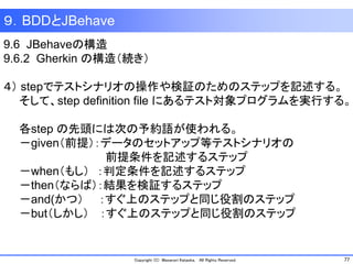 77Copyright (C) Masanori Kataoka, All Rights Reserved.
９．BDDとJBehave
9.6 JBehaveの構造
9.6.2 Gherkin の構造（続き）
４） stepでテストシナリオの操作や検証のためのステップを記述する。
そして、step definition file にあるテスト対象プログラムを実行する。
各step の先頭には次の予約語が使われる。
－given（前提）：データのセットアップ等テストシナリオの
前提条件を記述するステップ
－when（もし） ：判定条件を記述するステップ
－then（ならば）：結果を検証するステップ
－and(かつ） ：すぐ上のステップと同じ役割のステップ
－but（しかし） ：すぐ上のステップと同じ役割のステップ
 