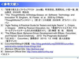 79Copyright (C) Masanori Kataoka, All Rights Reserved.
１） 「現場で使えるソフトウェアテスト Java編」 町田欣史、高橋和也、小堀一雄、飯
山教史 ２００８年 翔泳社
２） “The ThoughtWorks Anthology-Essays on Software Technology and
Innovation” R. Singham, M. Fowler, et al. 2005 by O’Reilly
「ThoughtWorksアンソロジー」 （訳）オージス総研 ２００８年 オライリー・ジャ
パン
３） “Agile Testing: A Practical Guide for Testers and Agile Teams” L. Crispin,
J. Gregory 2009 by Pearson Education, Inc. 「実践アジャイルテスト：テス
ターとアジャイルチームのための実践ガイド」 （訳）榊原 彰 他 翔泳社
４） “The RSpec Book: Behavior-Driven Development with RSpec, Cucumber,
and Friends” David Chelimsky 2010 The Pragmatic Bookshelf
５） 「はじめる！ Cucumber」 諸橋恭介 ２０１０．１２．０９版 達人出版会
（電子ブック）
６） Cucumberのblogから転載： http://blog.geekdaily.org/2009/06/cucumber-
webrat-who-names-these-things.html
７） JBehave Official Site: http://jbehave.org/
８） Selenium Official Site: http://www.seleniumhq.org/
＜以上＞
 