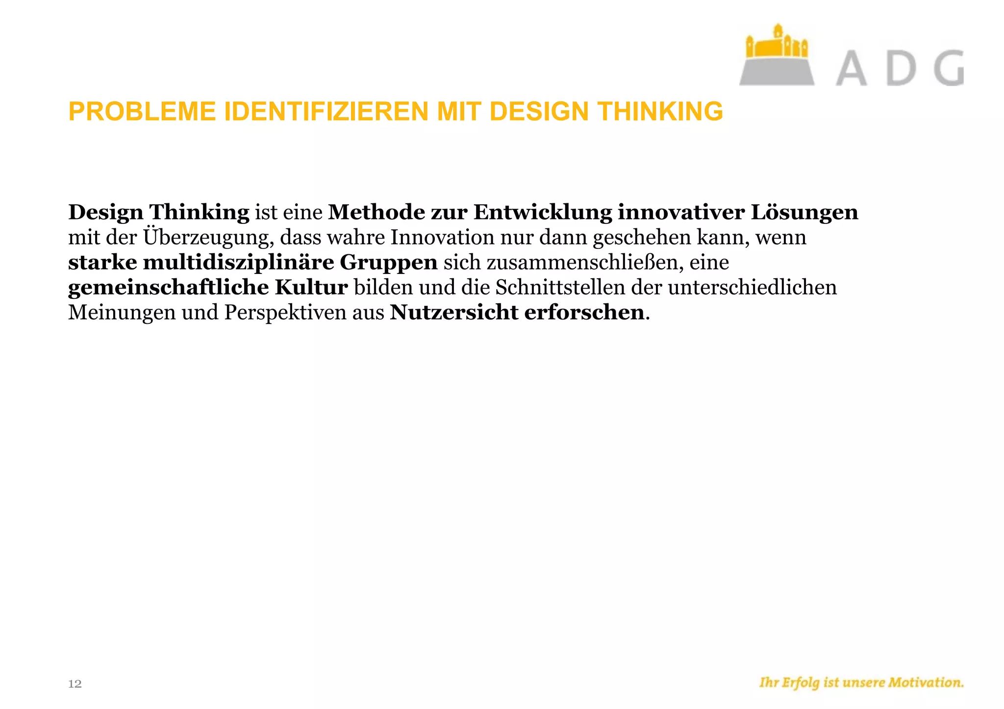 PROBLEME IDENTIFIZIEREN MIT DESIGN THINKING
12
Design Thinking ist eine Methode zur Entwicklung innovativer Lösungen
mit der Überzeugung, dass wahre Innovation nur dann geschehen kann, wenn
starke multidisziplinäre Gruppen sich zusammenschließen, eine
gemeinschaftliche Kultur bilden und die Schnittstellen der unterschiedlichen
Meinungen und Perspektiven aus Nutzersicht erforschen.
 
