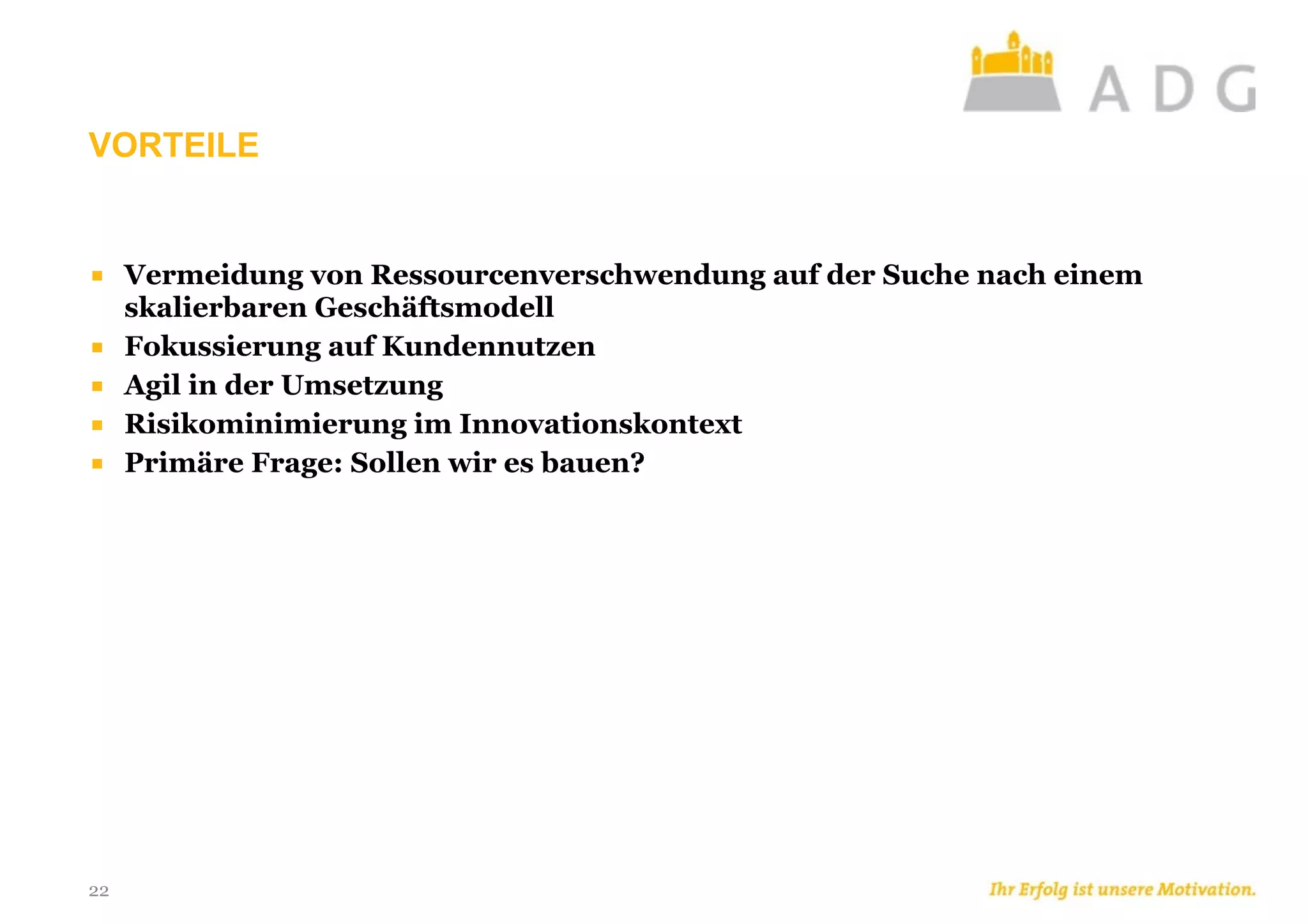 VORTEILE
22
■ Vermeidung von Ressourcenverschwendung auf der Suche nach einem
skalierbaren Geschäftsmodell
■ Fokussierung auf Kundennutzen
■ Agil in der Umsetzung
■ Risikominimierung im Innovationskontext
■ Primäre Frage: Sollen wir es bauen?
 