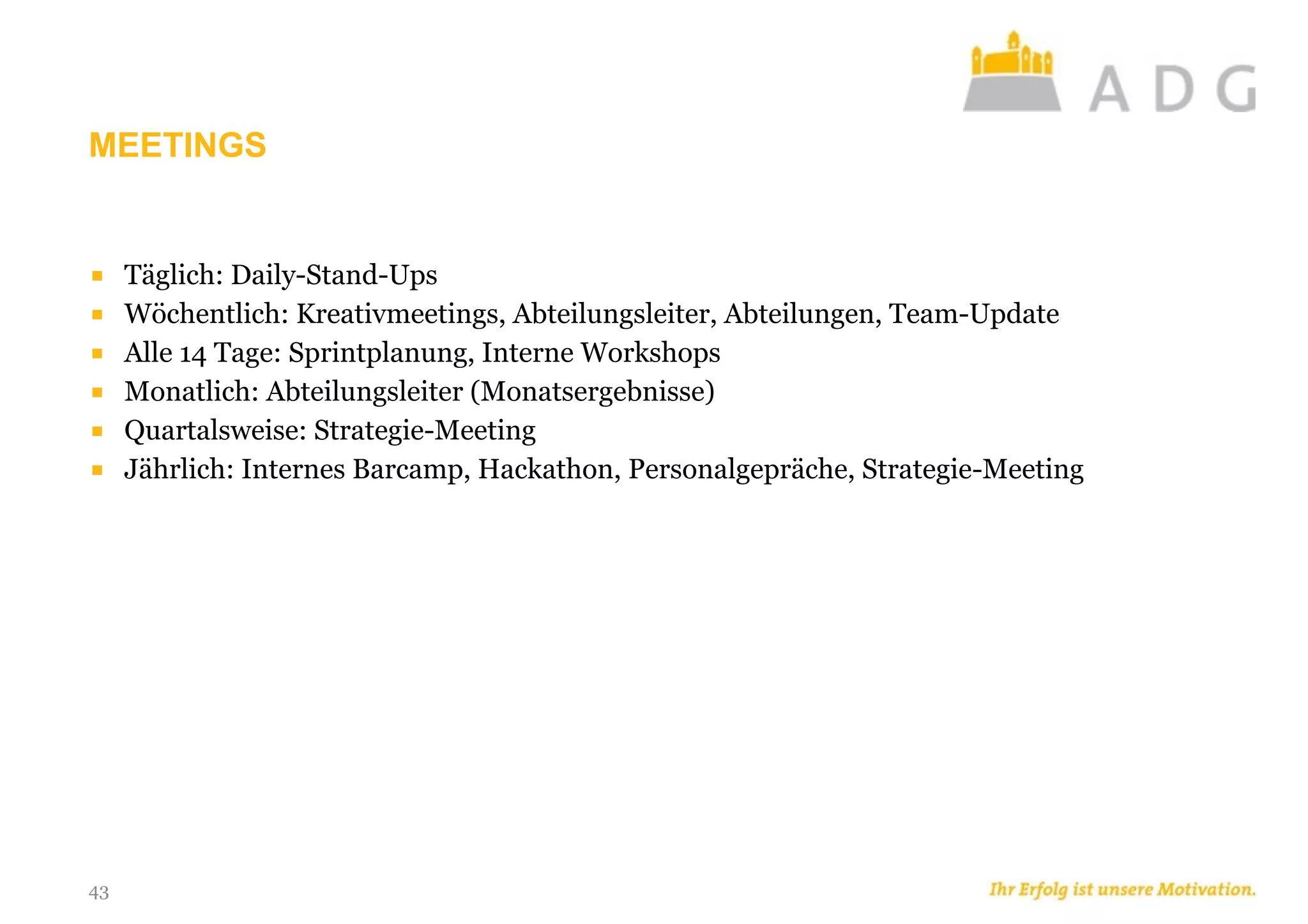 MEETINGS
43
■ Täglich: Daily-Stand-Ups
■ Wöchentlich: Kreativmeetings, Abteilungsleiter, Abteilungen, Team-Update
■ Alle 14 Tage: Sprintplanung, Interne Workshops
■ Monatlich: Abteilungsleiter (Monatsergebnisse)
■ Quartalsweise: Strategie-Meeting
■ Jährlich: Internes Barcamp, Hackathon, Personalgepräche, Strategie-Meeting
 