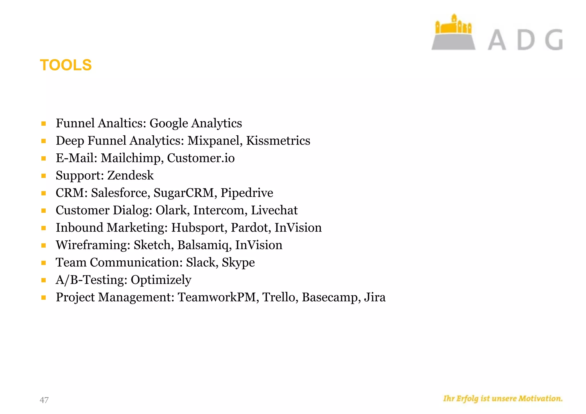 TOOLS
47
■ Funnel Analtics: Google Analytics
■ Deep Funnel Analytics: Mixpanel, Kissmetrics
■ E-Mail: Mailchimp, Customer.io
■ Support: Zendesk
■ CRM: Salesforce, SugarCRM, Pipedrive
■ Customer Dialog: Olark, Intercom, Livechat
■ Inbound Marketing: Hubsport, Pardot, InVision
■ Wireframing: Sketch, Balsamiq, InVision
■ Team Communication: Slack, Skype
■ A/B-Testing: Optimizely
■ Project Management: TeamworkPM, Trello, Basecamp, Jira
 