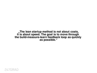 „The lean startup method is not about costs,
it is about speed. The goal is to move through
the build-measure-learn feedback loop as quickly
as possible.“
 
