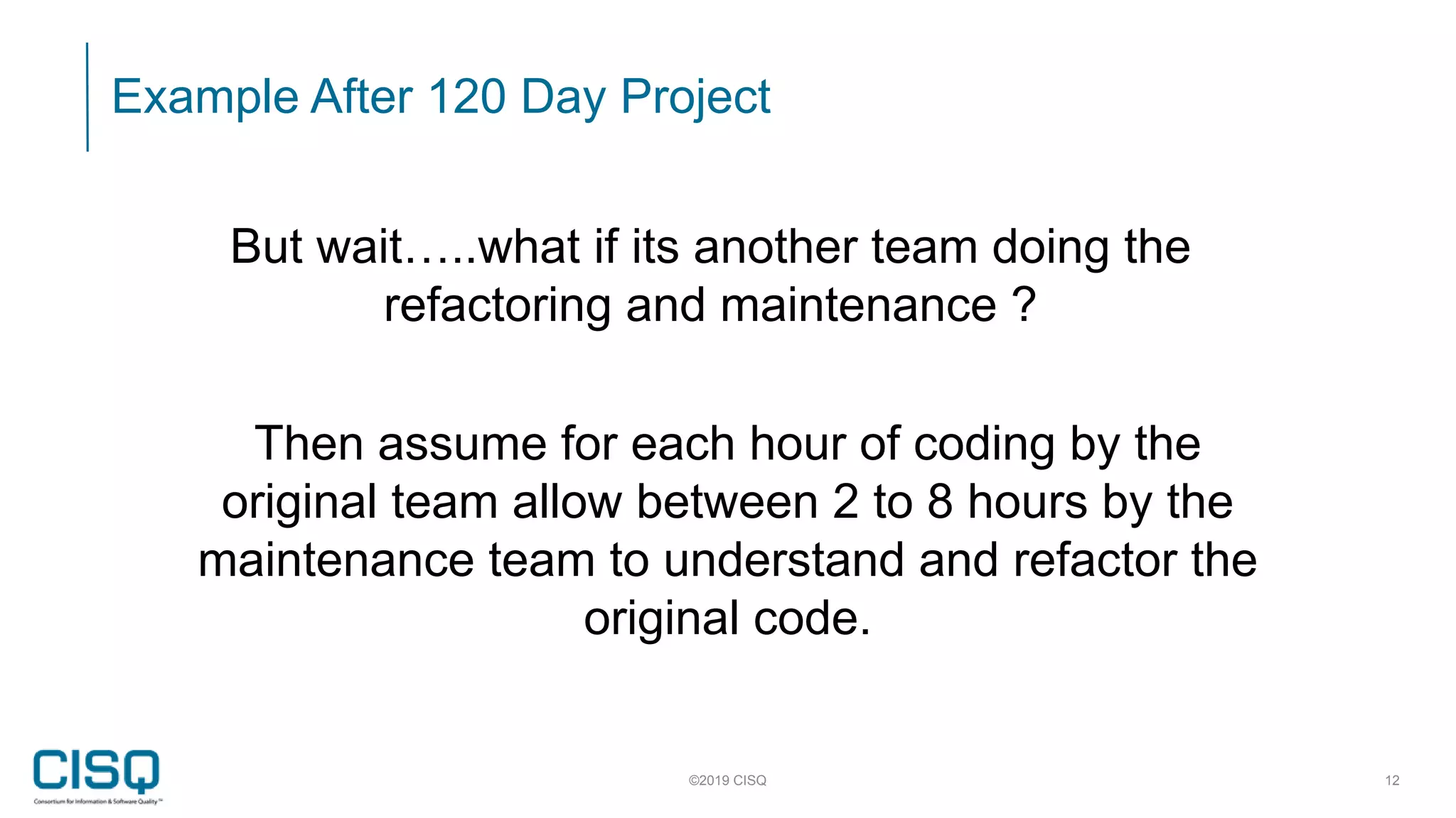 Example After 120 Day Project
©2019 CISQ 12
But wait…..what if its another team doing the
refactoring and maintenance ?
Then assume for each hour of coding by the
original team allow between 2 to 8 hours by the
maintenance team to understand and refactor the
original code.
 