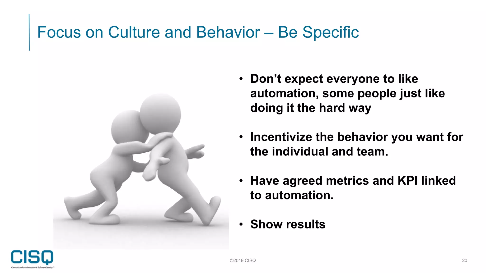 Focus on Culture and Behavior – Be Specific
©2019 CISQ 20
• Don’t expect everyone to like
automation, some people just like
doing it the hard way
• Incentivize the behavior you want for
the individual and team.
• Have agreed metrics and KPI linked
to automation.
• Show results
 