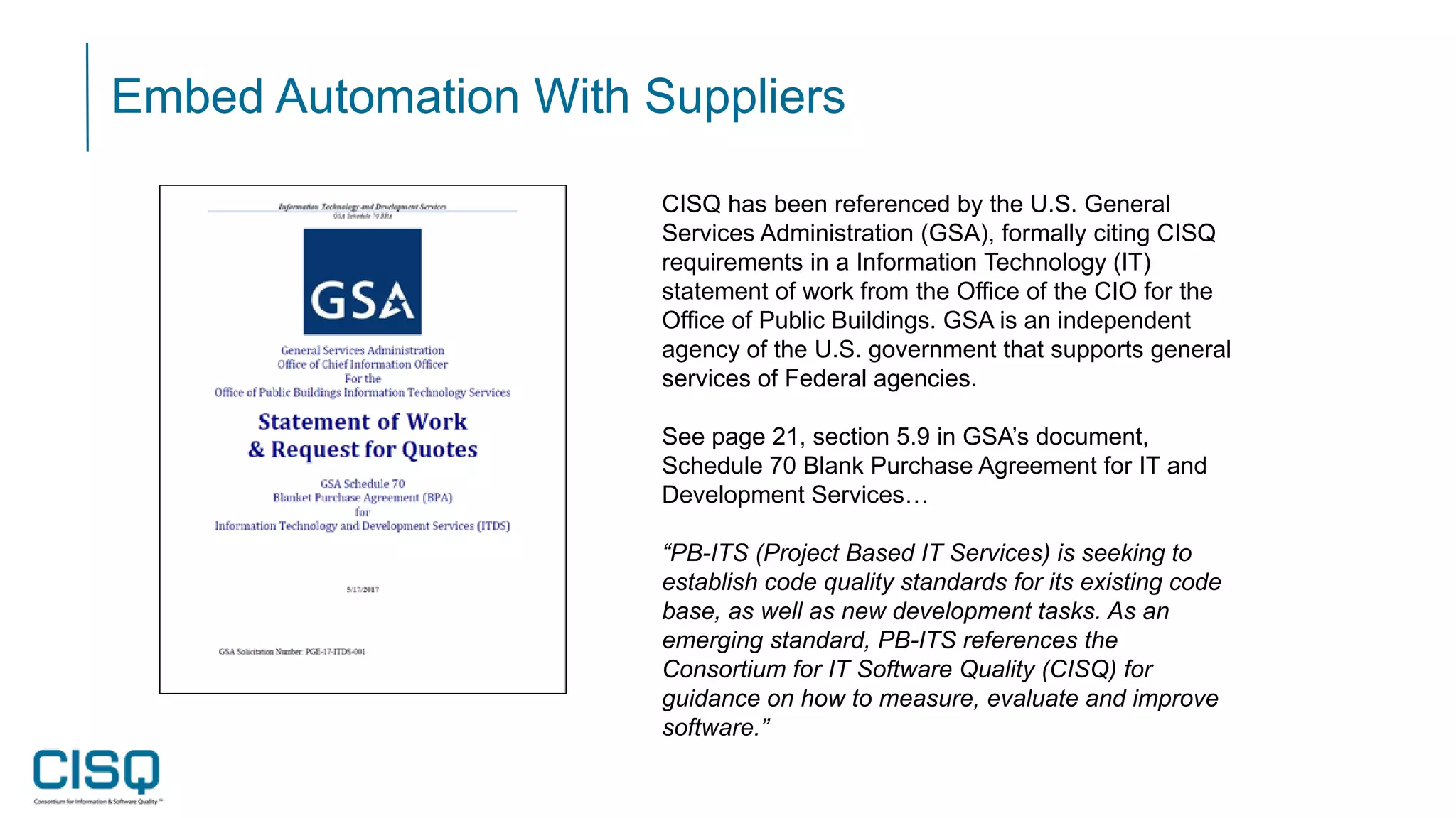 Embed Automation With Suppliers
CISQ has been referenced by the U.S. General
Services Administration (GSA), formally citing CISQ
requirements in a Information Technology (IT)
statement of work from the Office of the CIO for the
Office of Public Buildings. GSA is an independent
agency of the U.S. government that supports general
services of Federal agencies.
See page 21, section 5.9 in GSA’s document,
Schedule 70 Blank Purchase Agreement for IT and
Development Services…
“PB-ITS (Project Based IT Services) is seeking to
establish code quality standards for its existing code
base, as well as new development tasks. As an
emerging standard, PB-ITS references the
Consortium for IT Software Quality (CISQ) for
guidance on how to measure, evaluate and improve
software.”
 