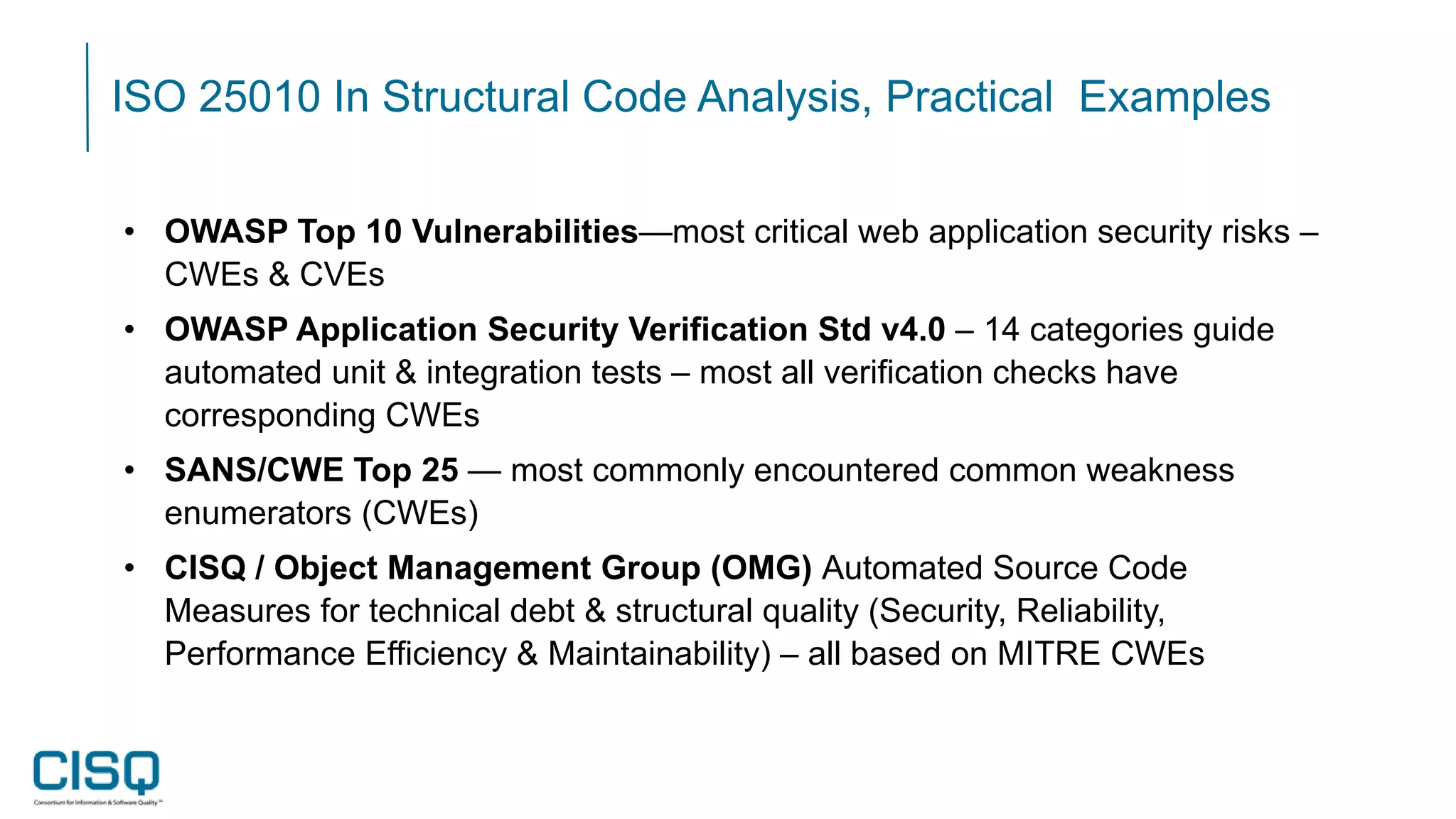 ISO 25010 In Structural Code Analysis, Practical Examples
• OWASP Top 10 Vulnerabilities—most critical web application security risks –
CWEs & CVEs
• OWASP Application Security Verification Std v4.0 – 14 categories guide
automated unit & integration tests – most all verification checks have
corresponding CWEs
• SANS/CWE Top 25 — most commonly encountered common weakness
enumerators (CWEs)
• CISQ / Object Management Group (OMG) Automated Source Code
Measures for technical debt & structural quality (Security, Reliability,
Performance Efficiency & Maintainability) – all based on MITRE CWEs
 