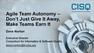 Agile Team Autonomy –
Don’t Just Give It Away,
Make Teams Earn It
©2019 CISQ
1
Dave Norton
Executive Director
Consortium for Information & Software Quality
david.norton@it-cisq.org
 