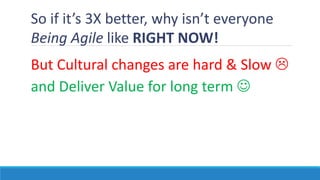 So if it’s 3X better, why isn’t everyone
Being Agile like RIGHT NOW!
But Cultural changes are hard & Slow 
and Deliver Value for long term 
 