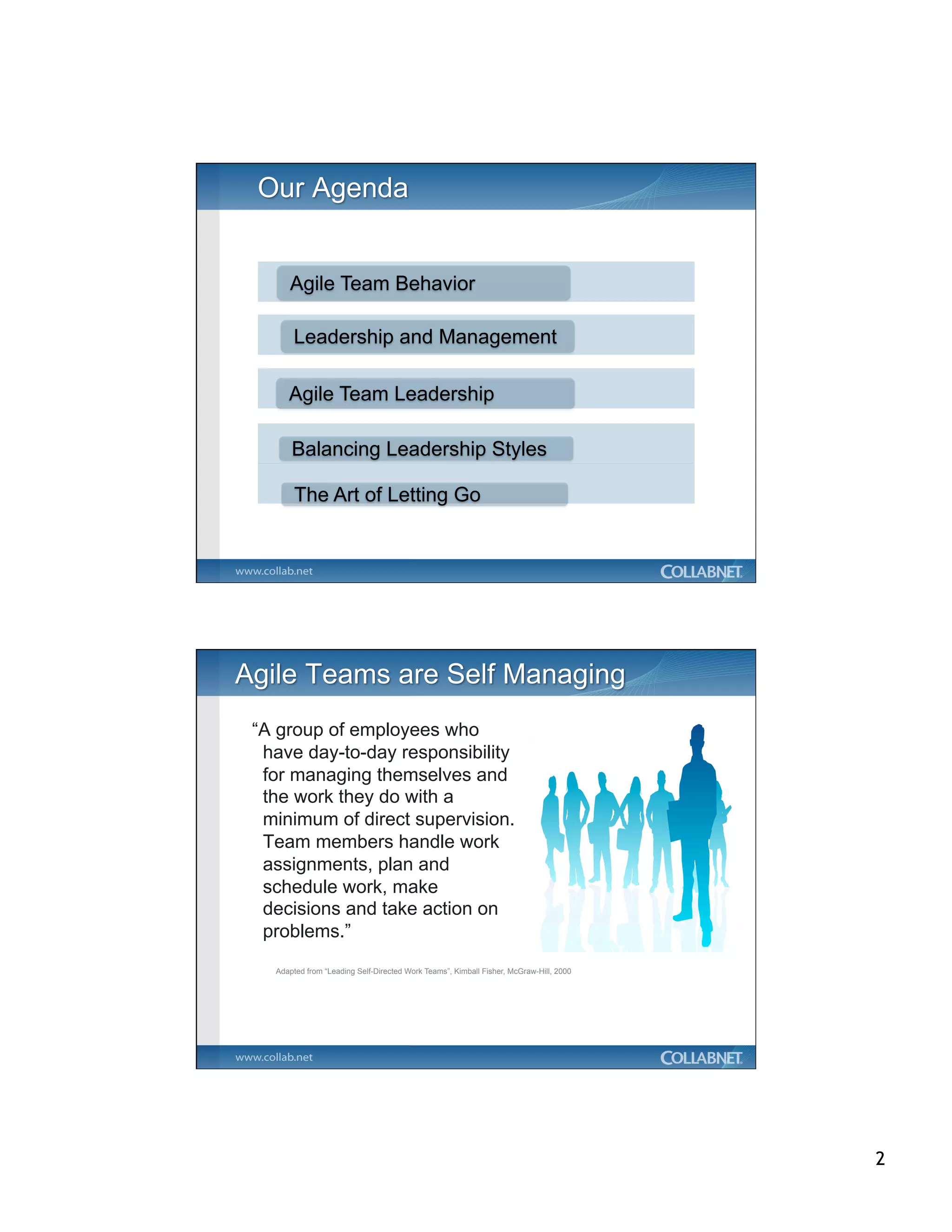 Agile Team Behavior

      Leadership and Management

     Agile Team Leadership

      Balancing Leadership Styles

       The Art of Letting Go




“A group of employees who
 have day-to-day responsibility
 for managing themselves and
 the work they do with a
 minimum of direct supervision.
 Team members handle work
 assignments, plan and
 schedule work, make
 decisions and take action on
 problems.”
  Adapted from “Leading Self-Directed Work Teams”, Kimball Fisher, McGraw-Hill, 2000




                                                                                       2
 