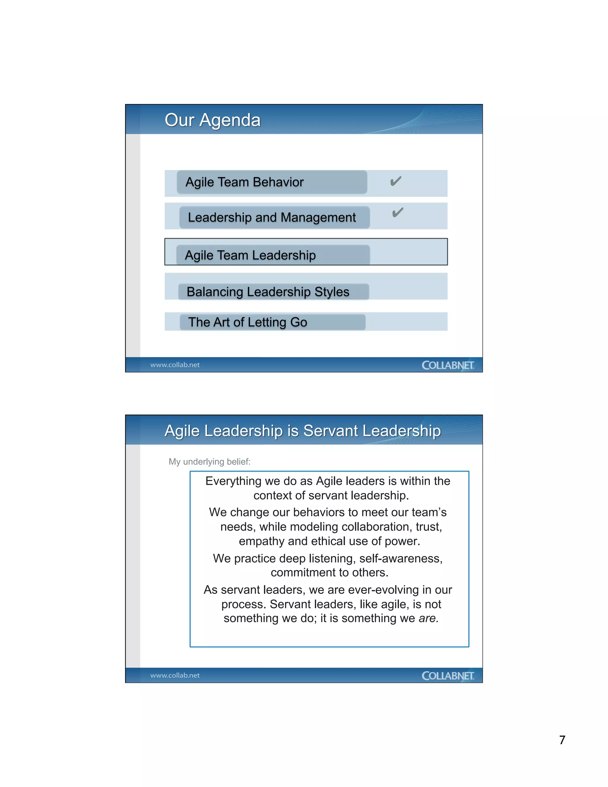 Agile Team Behavior                    ✔

    Leadership and Management              ✔


    Agile Team Leadership

    Balancing Leadership Styles

    The Art of Letting Go




My underlying belief:

        Everything we do as Agile leaders is within the
                 context of servant leadership.
         We change our behaviors to meet our team’s
           needs, while modeling collaboration, trust,
              empathy and ethical use of power.
         We practice deep listening, self-awareness,
                     commitment to others.
        As servant leaders, we are ever-evolving in our
           process. Servant leaders, like agile, is not
            something we do; it is something we are.




                                                          7
 