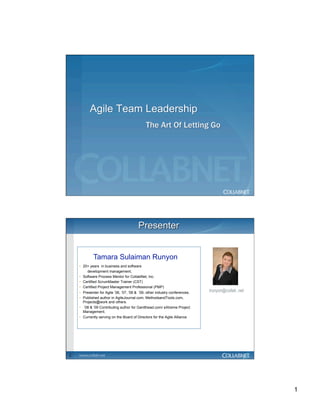 Tamara Sulaiman Runyon
    •  20+ years in business and software
         development management,
    •  Software Process Mentor for CollabNet, Inc.
    •  Certified ScrumMaster Trainer (CST)
    •  Certified Project Management Professional (PMP)
    •  Presenter for Agile ’06, ’07, ’08 & ‘09, other industry conferences.   trunyon@collab .net
    •  Published author in AgileJournal.com, MethodsandTools.com,
       Projects@work and others.
    •  ‘08 & ‘09 Contributing author for Gantthead.com/ eXtreme Project
       Management.
    •  Currently serving on the Board of Directors for the Agile Alliance




2




                                                                                                    1
 