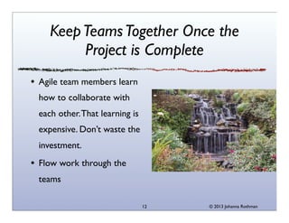 Keep Teams Together Once the
Project is Complete
Agile team members learn
how to collaborate with
each other. That learning is
expensive. Don’t waste the
investment.
Flow work through the
teams
12

© 2013 Johanna Rothman

 