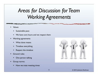 Areas for Discussion for Team
Working Agreements
Values:
Sustainable pace
We have core hours and we respect them
Working agreements
What done means
Timebox everything
Respect the timebox
Ground rules:
One person talking
Group norms:
How we treat meeting times
6

© 2013 Johanna Rothman

 