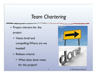 Team Chartering
Project charters for the
project
Vision: brief and
compelling: Where are we
headed?
Release criteria:
What does done mean
for the project?
7

© 2013 Johanna Rothman

 