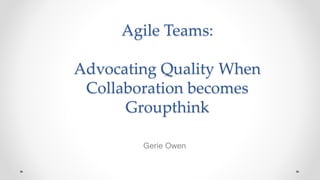Agile Teams:
Advocating Quality When
Collaboration becomes
Groupthink
Gerie Owen
 