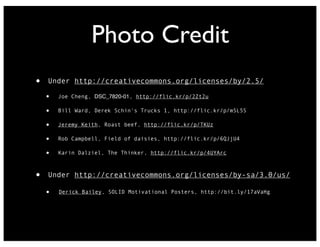 Photo Credit
•

Under http://creativecommons.org/licenses/by/2.5/

•
•

Bill Ward, Derek Schin's Trucks 1, http://flic.kr/p/m5L5S

•

Jeremy Keith, Roast beef, http://flic.kr/p/TKUz

•

Rob Campbell, Field of daisies, http://flic.kr/p/6QJjU4

•

•

Joe Cheng, DSC_7820-01, http://flic.kr/p/2Zt2u

Karin Dalziel, The Thinker, http://flic.kr/p/4UYArc

Under http://creativecommons.org/licenses/by-sa/3.0/us/

•

Derick Bailey, SOLID Motivational Posters, http://bit.ly/17aVaHg

 