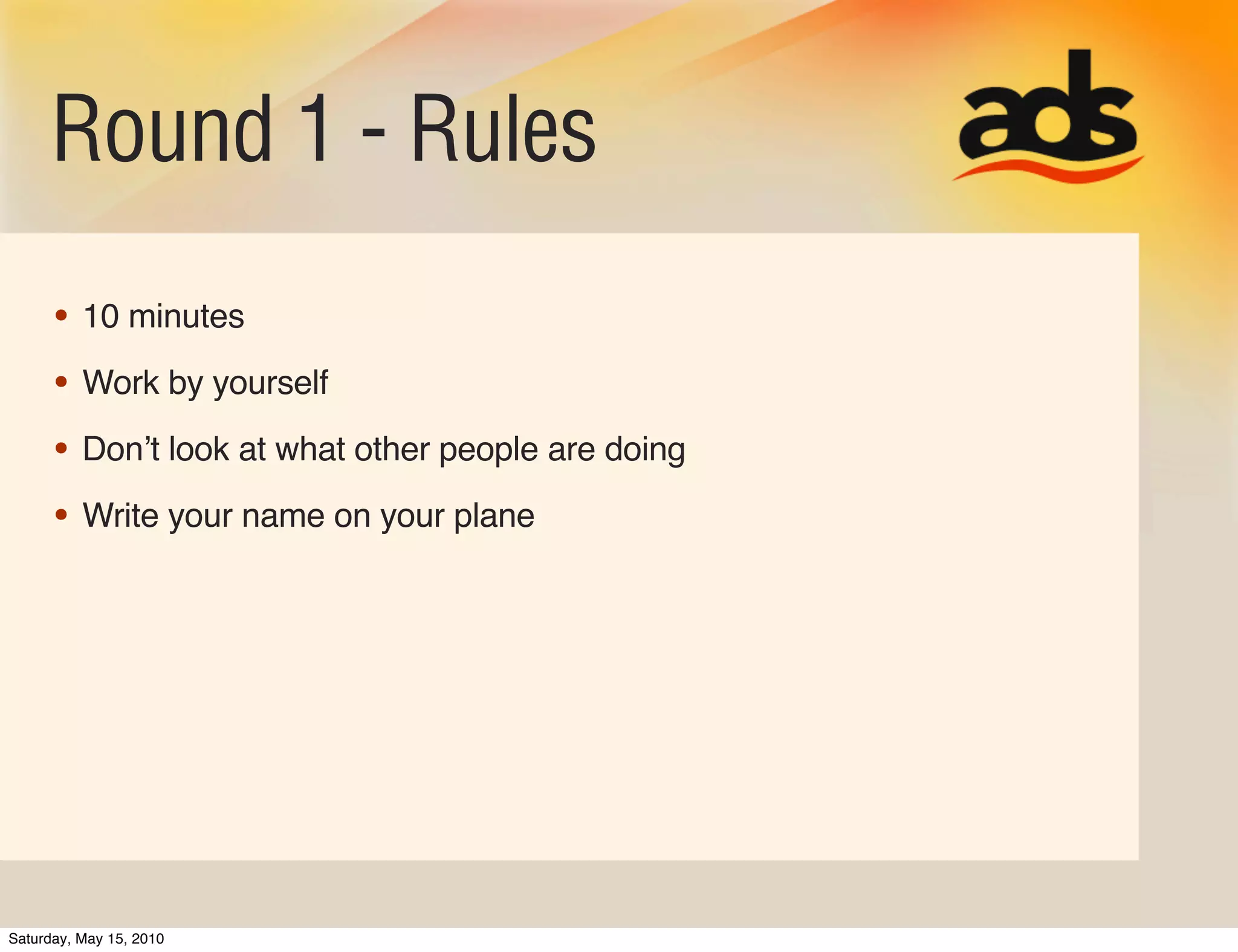 Round 1 - Rules
      • 10 minutes
      • Work by yourself
      • Donʼt look at what other people are doing
      • Write your name on your plane




Saturday, May 15, 2010
 