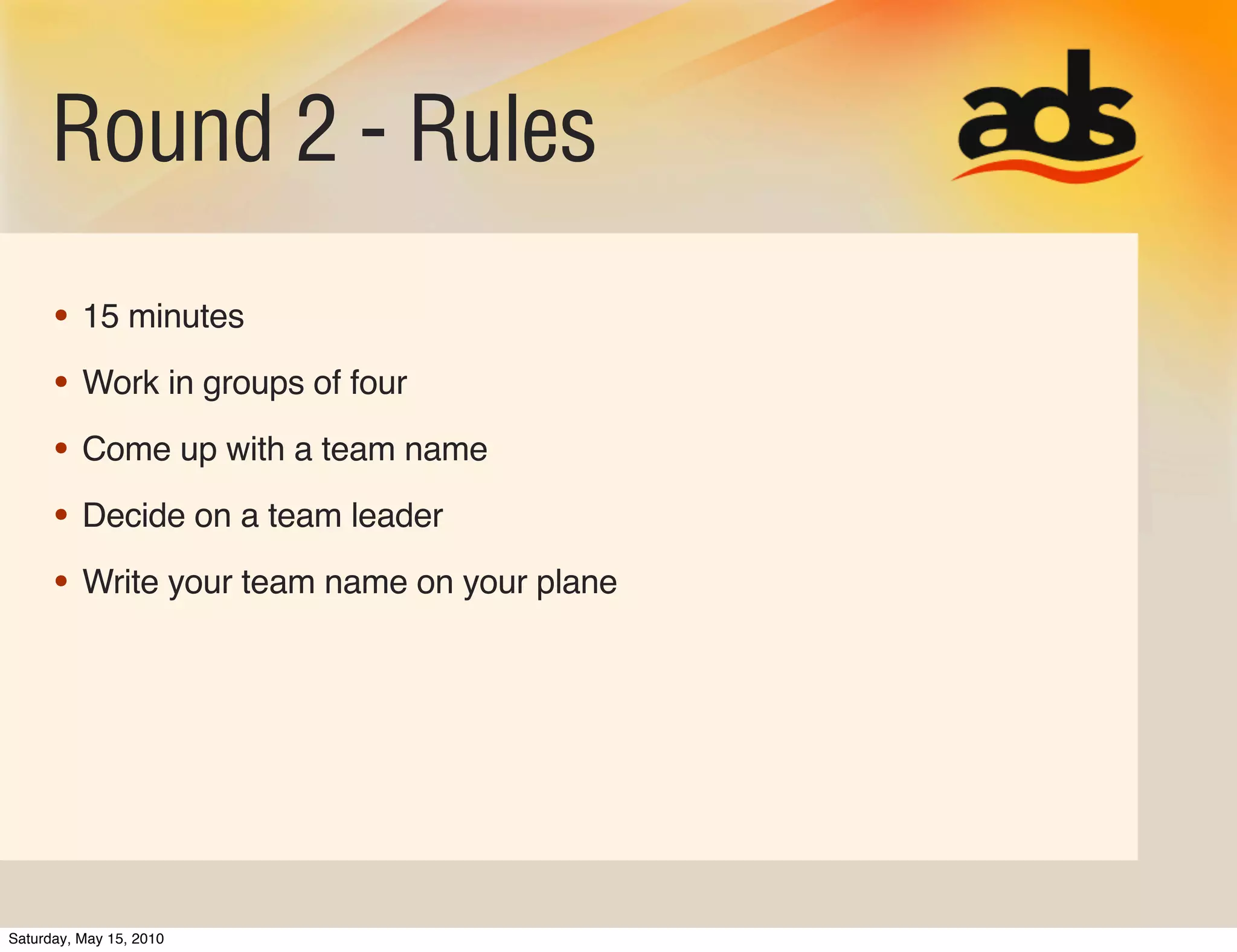 Round 2 - Rules
      • 15 minutes
      • Work in groups of four
      • Come up with a team name
      • Decide on a team leader
      • Write your team name on your plane




Saturday, May 15, 2010
 