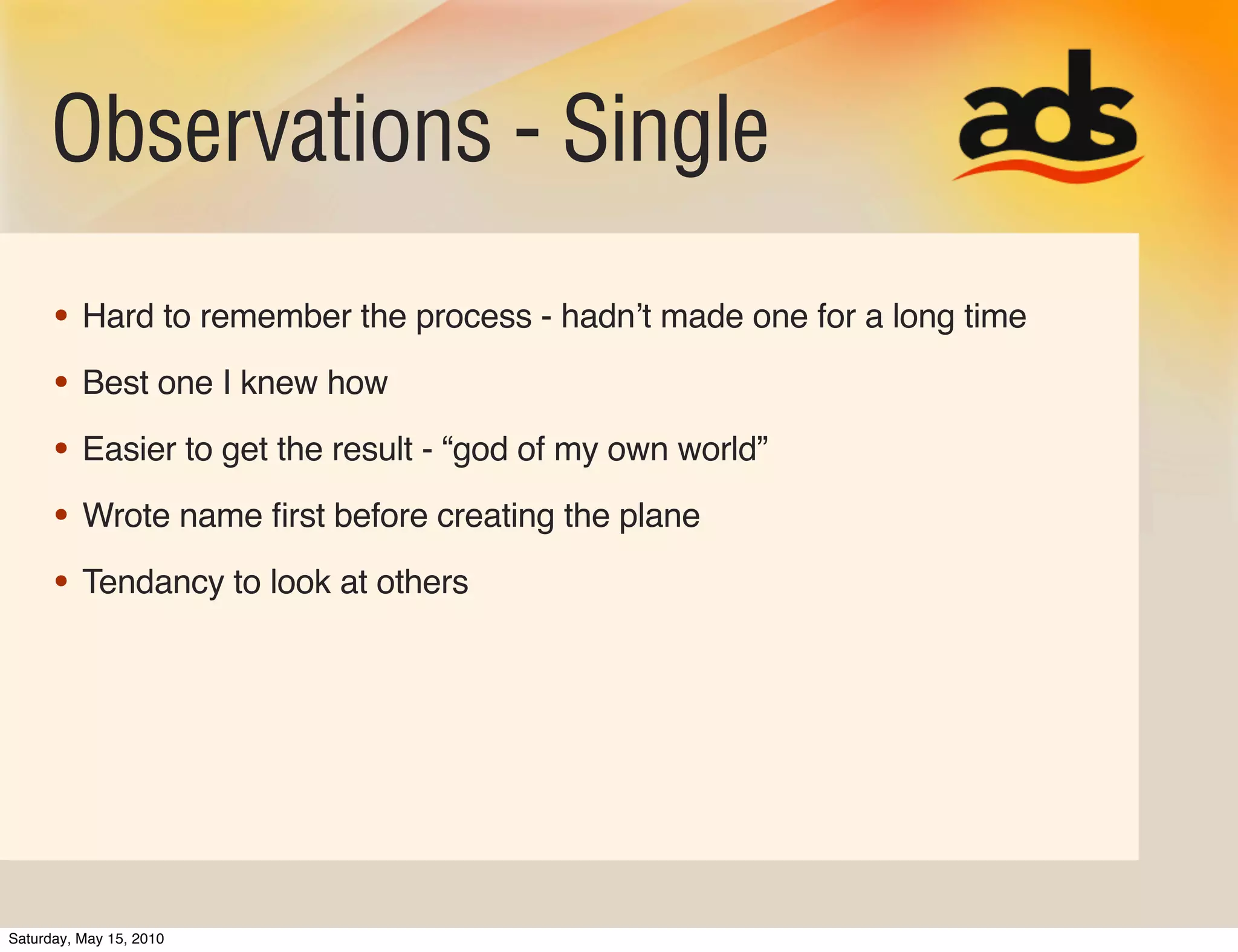 Observations - Single
      • Hard to remember the process - hadnʼt made one for a long time
      • Best one I knew how
      • Easier to get the result - “god of my own world”
      • Wrote name ﬁrst before creating the plane
      • Tendancy to look at others




Saturday, May 15, 2010
 