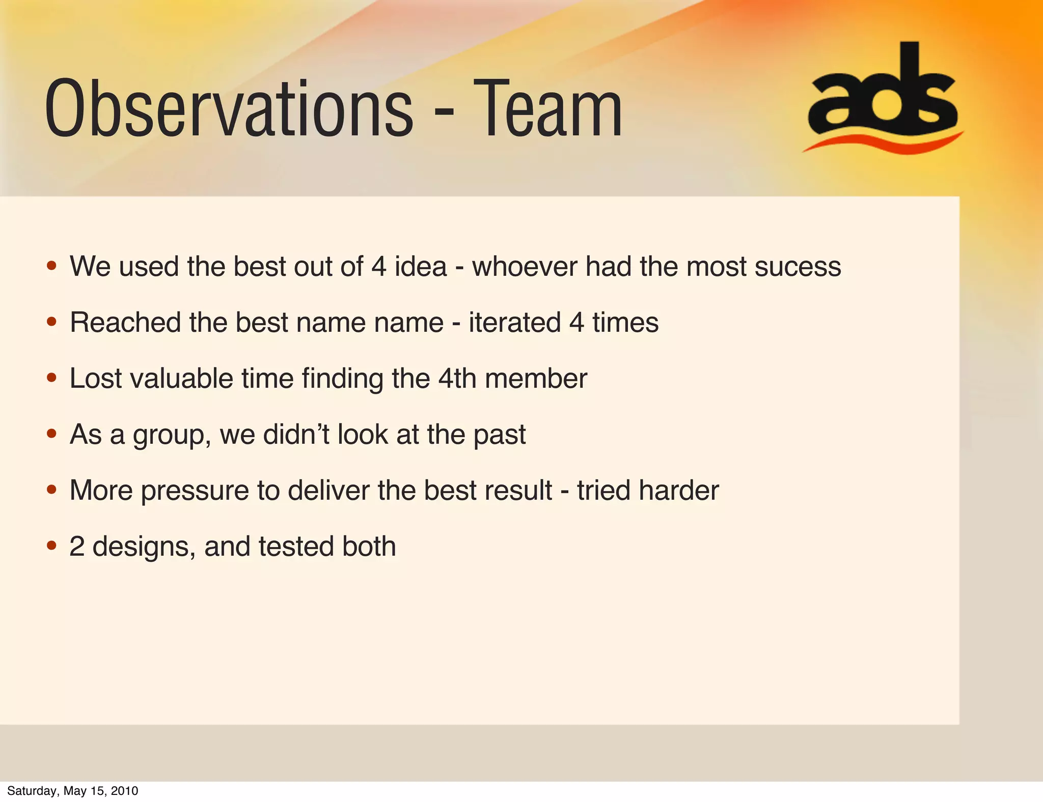Observations - Team
      • We used the best out of 4 idea - whoever had the most sucess
      • Reached the best name name - iterated 4 times
      • Lost valuable time ﬁnding the 4th member
      • As a group, we didnʼt look at the past
      • More pressure to deliver the best result - tried harder
      • 2 designs, and tested both




Saturday, May 15, 2010
 