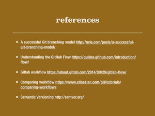 references
• A successful Git branching model http://nvie.com/posts/a-successful-
git-branching-model/
• Understanding the GitHub Flow https://guides.github.com/introduction/
ﬂow/
• Gitlab workﬂow https://about.gitlab.com/2014/09/29/gitlab-ﬂow/
• Comparing workﬂow https://www.atlassian.com/git/tutorials/
comparing-workﬂows
• Semantic Versioning http://semver.org/
 