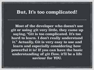 But, It’s too complicated!
Most of the developer who doesn’t use
git or using git very little, they came up
saying, “Git is too complicated. It’s too
hard to learn. I don’t really understand
it.” Actually, Git is very easy to use and
learn and especially considering how
powerful it is! If you can have the basic
understanding of git flow, it’ll be a life
saviour for YOU.
 