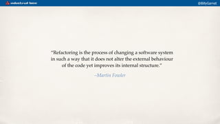 @BillyGarnet
“Refactoring is the process of changing a software system
in such a way that it does not alter the external b...