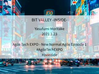 BIT VALLEY -INSIDE-
Yasufumi Moritake
2021.1.23
Agile Tech EXPO - New Normal Agile Episode 1
#AgileTechEXPO
#bvinside
https://unsplash.com/
 