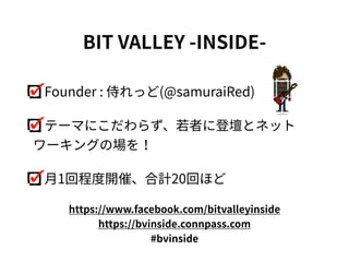 Founder : 侍れっど(@samuraiRed)
テーマにこだわらず、若者に登壇とネット
ワーキングの場を！
⽉1回程度開催、合計20回ほど
BIT VALLEY -INSIDE-
https://www.facebook.com/bitvalleyinside
https://bvinside.connpass.com
#bvinside
 