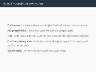 All our practices are constraints
Code review - someone else needs to give feedback on the code you wrote
Pair programming - work with someone else on complex tasks
TDD - write one failing test, write the minimum code to make it pass, refactor
Continuous Integration - keep everyone’s changes integrated as quickly and
as often as possible
Daily meeting - synchronize daily with your team mates
 