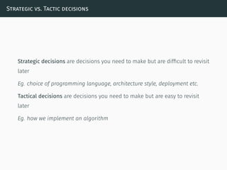 Strategic vs. Tactic decisions
Strategic decisions are decisions you need to make but are difﬁcult to revisit
later
Eg. choice of programming language, architecture style, deployment etc.
Tactical decisions are decisions you need to make but are easy to revisit
later
Eg. how we implement an algorithm
 