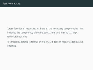 Few more ideas
“Cross functional” means teams have all the necessary competencies. This
includes the competency of setting constraints and making strategic
technical decisions
Technical leadership is formal or informal. It doesn’t matter as long as it’s
effective.
 