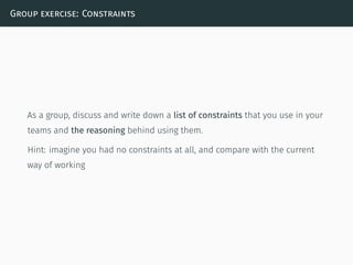 Group exercise: Constraints
As a group, discuss and write down a list of constraints that you use in your
teams and the reasoning behind using them.
Hint: imagine you had no constraints at all, and compare with the current
way of working
 