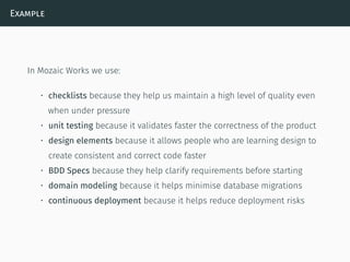 Example
In Mozaic Works we use:
• checklists because they help us maintain a high level of quality even
when under pressure
• unit testing because it validates faster the correctness of the product
• design elements because it allows people who are learning design to
create consistent and correct code faster
• BDD Specs because they help clarify requirements before starting
• domain modeling because it helps minimise database migrations
• continuous deployment because it helps reduce deployment risks
 