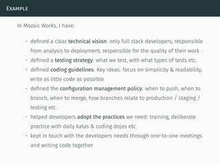 Example
In Mozaic Works, I have:
• deﬁned a clear technical vision: only full stack developers, responsible
from analysis to deployment, responsible for the quality of their work
• deﬁned a testing strategy: what we test, with what types of tests etc.
• deﬁned coding guidelines. Key ideas: focus on simplicity & readability,
write as little code as possible
• deﬁned the conﬁguration management policy: when to push, when to
branch, when to merge, how branches relate to production / staging /
testing etc.
• helped developers adopt the practices we need: training, deliberate
practice with daily katas & coding dojos etc.
• kept in touch with the developers needs through one-to-one meetings
and writing code together
 