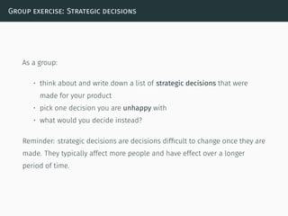 Group exercise: Strategic decisions
As a group:
• think about and write down a list of strategic decisions that were
made for your product
• pick one decision you are unhappy with
• what would you decide instead?
Reminder: strategic decisions are decisions difﬁcult to change once they are
made. They typically affect more people and have effect over a longer
period of time.
 