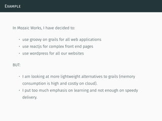 Example
In Mozaic Works, I have decided to:
• use groovy on grails for all web applications
• use reactjs for complex front end pages
• use wordpress for all our websites
BUT:
• I am looking at more lightweight alternatives to grails (memory
consumption is high and costly on cloud).
• I put too much emphasis on learning and not enough on speedy
delivery.
 