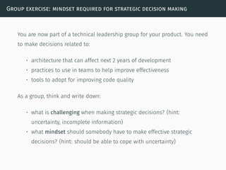 Group exercise: mindset required for strategic decision making
You are now part of a technical leadership group for your product. You need
to make decisions related to:
• architecture that can affect next 2 years of development
• practices to use in teams to help improve effectiveness
• tools to adopt for improving code quality
As a group, think and write down:
• what is challenging when making strategic decisions? (hint:
uncertainty, incomplete information)
• what mindset should somebody have to make effective strategic
decisions? (hint: should be able to cope with uncertainty)
 