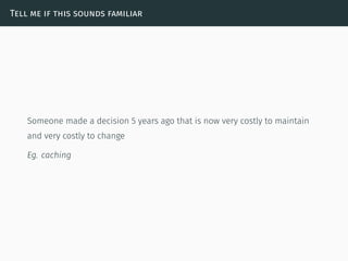 Tell me if this sounds familiar
Someone made a decision 5 years ago that is now very costly to maintain
and very costly to change
Eg. caching
 