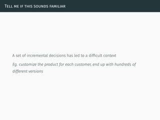 Tell me if this sounds familiar
A set of incremental decisions has led to a difﬁcult context
Eg. customize the product for each customer, end up with hundreds of
different versions
 