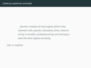 Complex adaptive systems!
… dynamic network of many agents (which may
represent cells, species, individuals, ﬁrms, nations)
acting in parallel, constantly acting and reacting to
what the other agents are doing.
John H. Holland
 