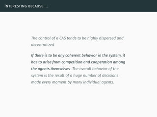 Interesting because …
The control of a CAS tends to be highly dispersed and
decentralized.
If there is to be any coherent behavior in the system, it
has to arise from competition and cooperation among
the agents themselves. The overall behavior of the
system is the result of a huge number of decisions
made every moment by many individual agents.
 