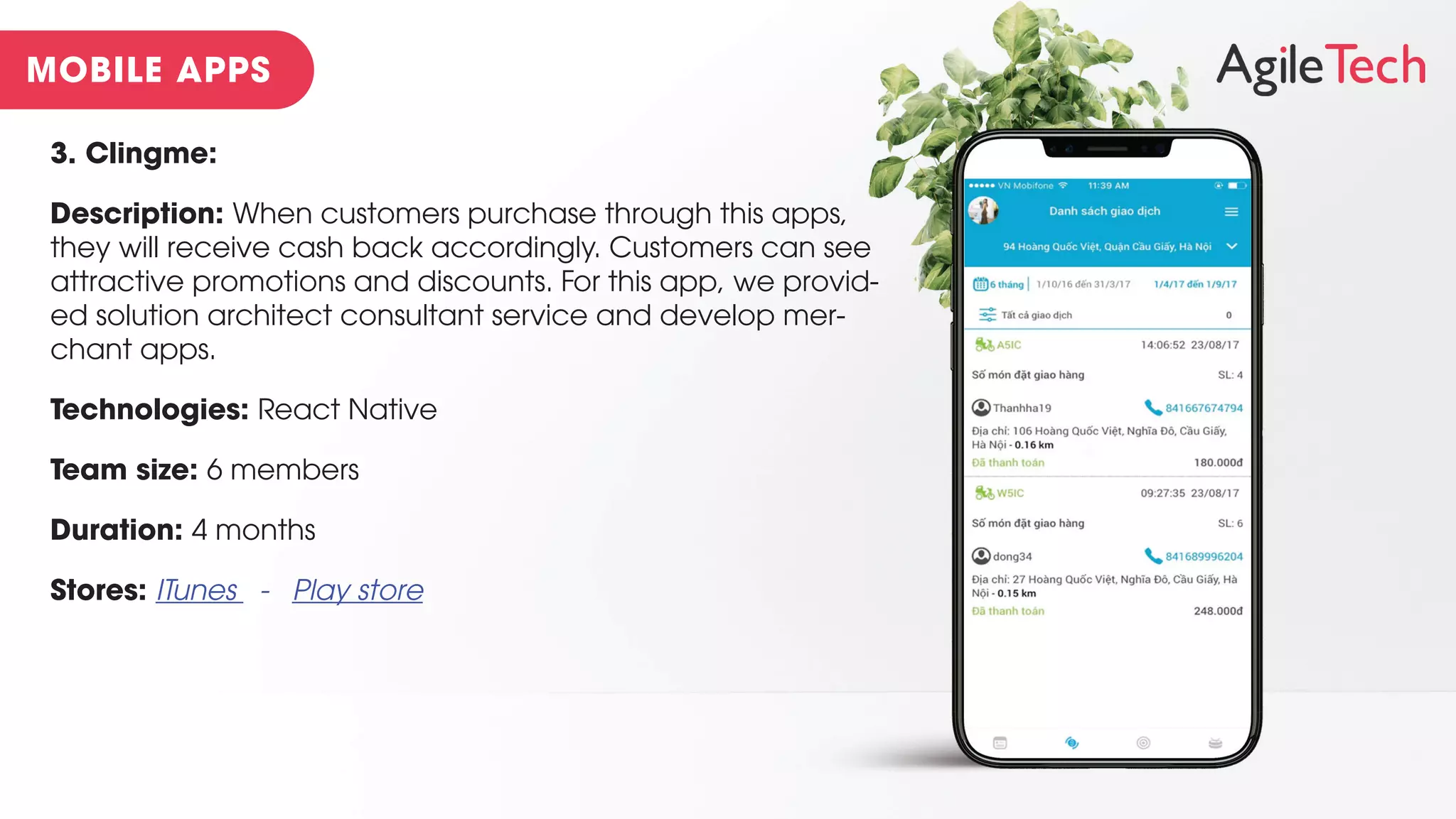 3. Clingme:
Description: When customers purchase through this apps,
they will receive cash back accordingly. Customers can see
attractive promotions and discounts. For this app, we provid-
ed solution architect consultant service and develop mer-
chant apps.
Technologies: React Native
Team size: 6 members
Duration: 4 months
Stores: ITunes - Play store
 